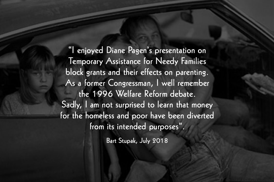 “ I enjoyed Diane Pagen’s presentation on Temporary Assistance for Needy Families block grants and their effects on parenting. As a former Congressman, I well remember the 1996 Welfare Reform debate. Sadly, I am not surprised to learn that money for the homeless and poor have been diverted from its intended purposes”. Bart Stupak, July 2018
